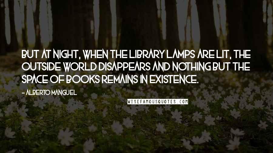 Alberto Manguel Quotes: But at night, when the library lamps are lit, the outside world disappears and nothing but the space of books remains in existence.