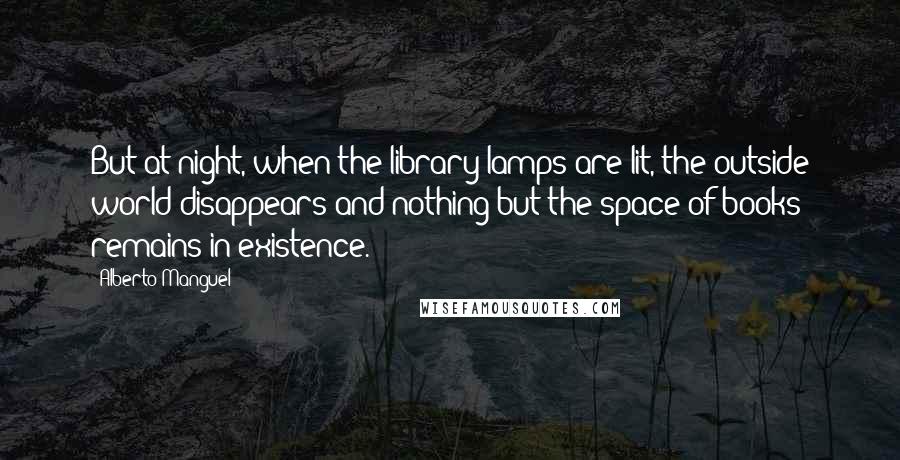 Alberto Manguel Quotes: But at night, when the library lamps are lit, the outside world disappears and nothing but the space of books remains in existence.
