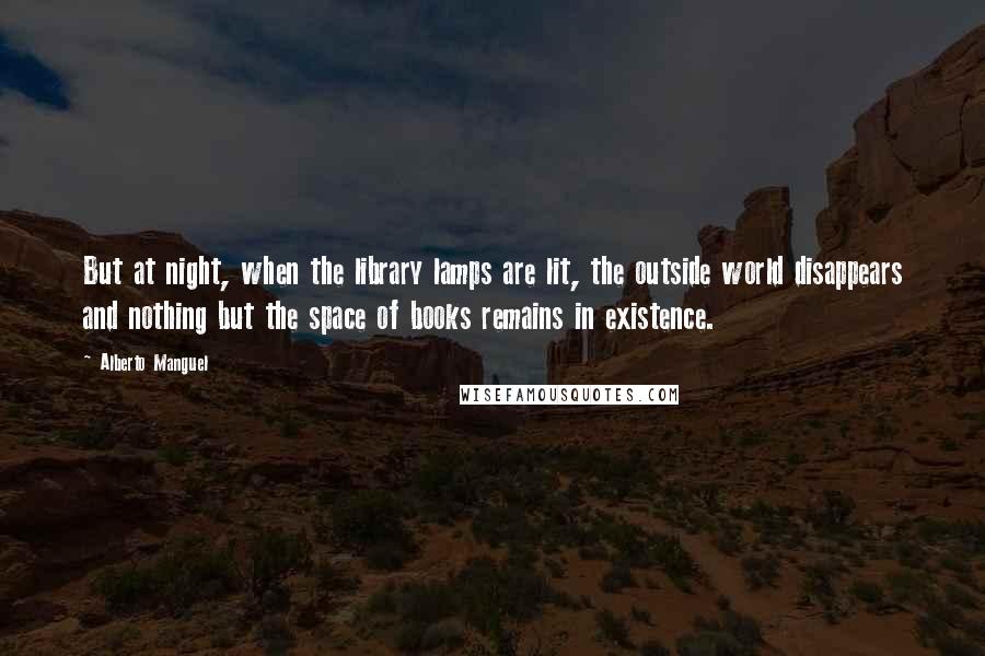 Alberto Manguel Quotes: But at night, when the library lamps are lit, the outside world disappears and nothing but the space of books remains in existence.