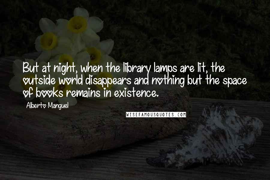 Alberto Manguel Quotes: But at night, when the library lamps are lit, the outside world disappears and nothing but the space of books remains in existence.