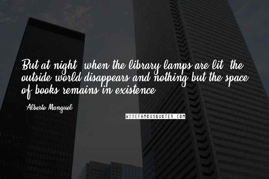 Alberto Manguel Quotes: But at night, when the library lamps are lit, the outside world disappears and nothing but the space of books remains in existence.