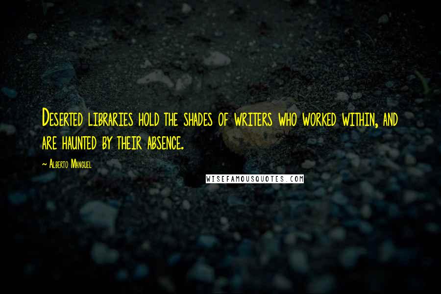 Alberto Manguel Quotes: Deserted libraries hold the shades of writers who worked within, and are haunted by their absence.