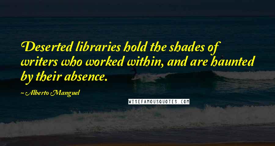 Alberto Manguel Quotes: Deserted libraries hold the shades of writers who worked within, and are haunted by their absence.