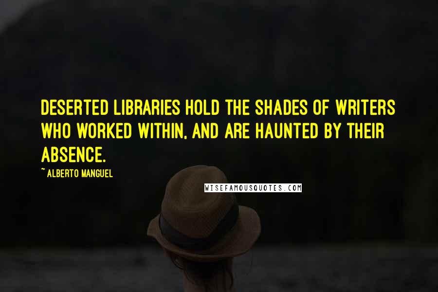 Alberto Manguel Quotes: Deserted libraries hold the shades of writers who worked within, and are haunted by their absence.