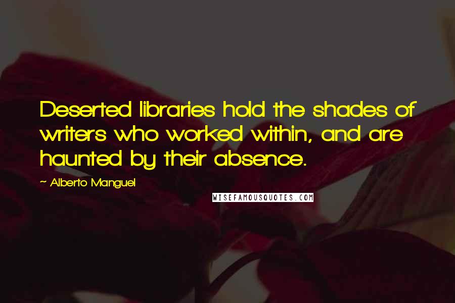 Alberto Manguel Quotes: Deserted libraries hold the shades of writers who worked within, and are haunted by their absence.