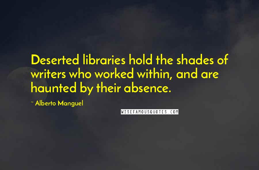 Alberto Manguel Quotes: Deserted libraries hold the shades of writers who worked within, and are haunted by their absence.