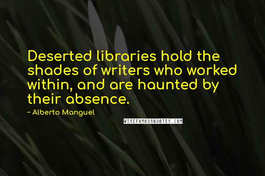 Alberto Manguel Quotes: Deserted libraries hold the shades of writers who worked within, and are haunted by their absence.