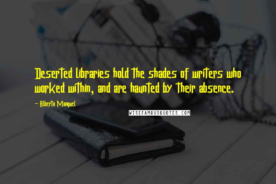 Alberto Manguel Quotes: Deserted libraries hold the shades of writers who worked within, and are haunted by their absence.