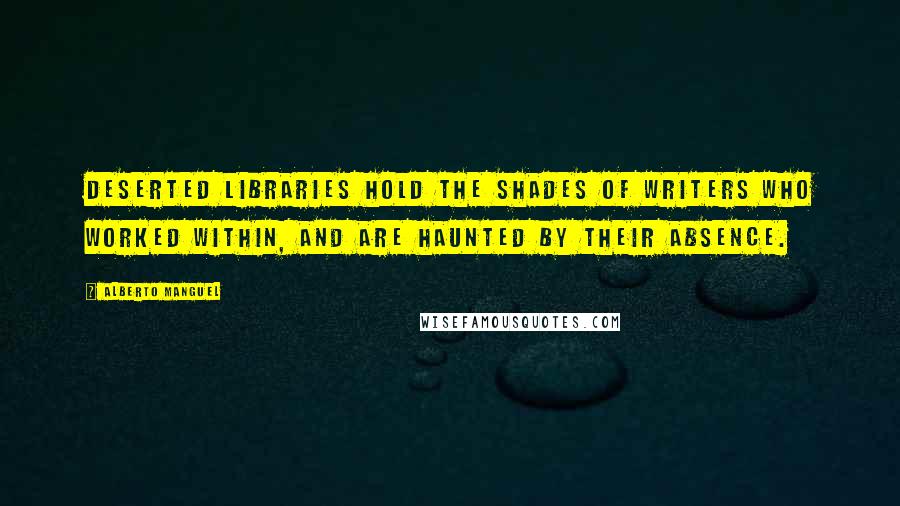 Alberto Manguel Quotes: Deserted libraries hold the shades of writers who worked within, and are haunted by their absence.