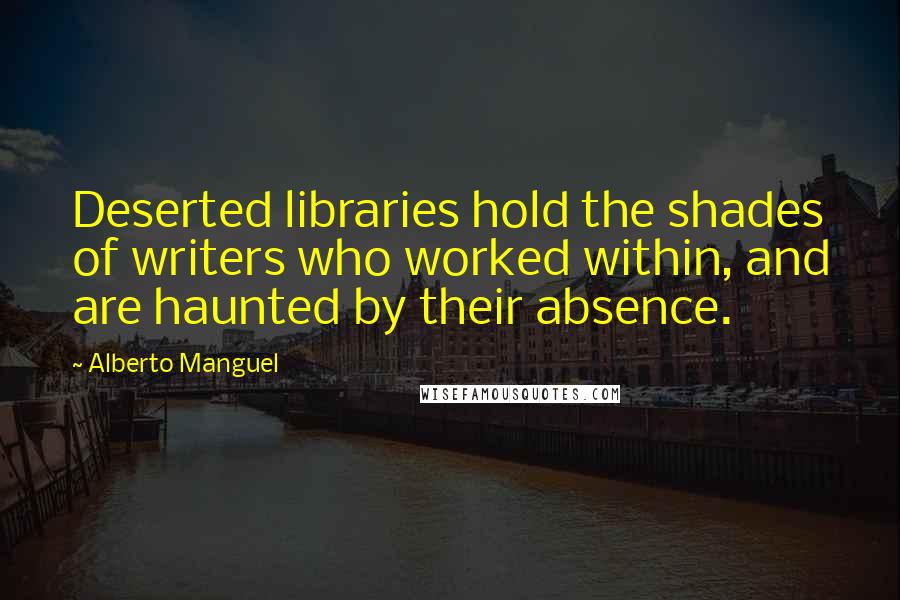 Alberto Manguel Quotes: Deserted libraries hold the shades of writers who worked within, and are haunted by their absence.