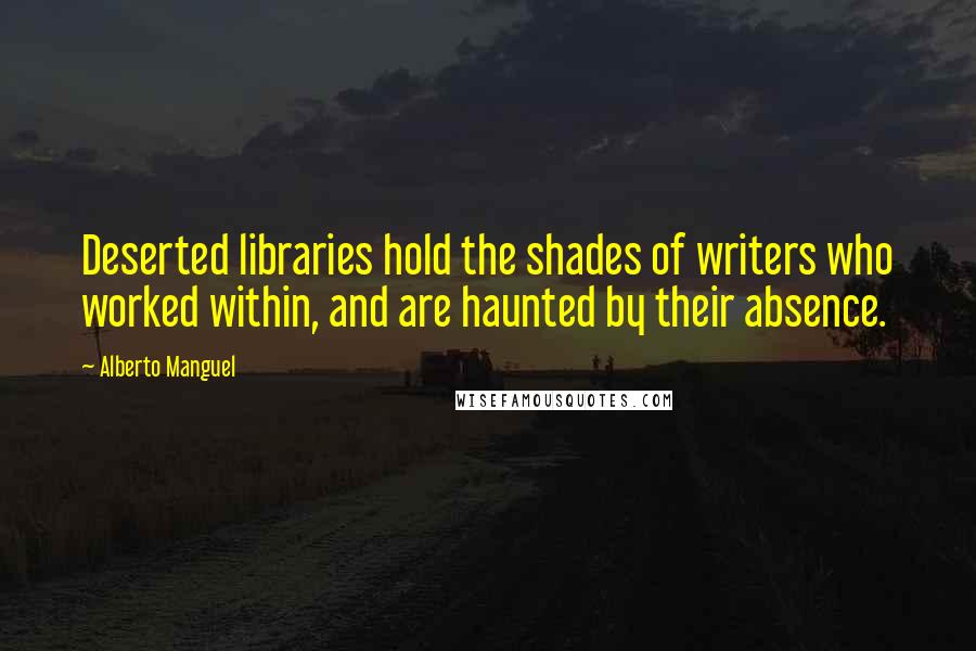 Alberto Manguel Quotes: Deserted libraries hold the shades of writers who worked within, and are haunted by their absence.