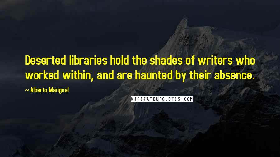 Alberto Manguel Quotes: Deserted libraries hold the shades of writers who worked within, and are haunted by their absence.