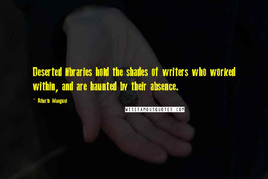 Alberto Manguel Quotes: Deserted libraries hold the shades of writers who worked within, and are haunted by their absence.