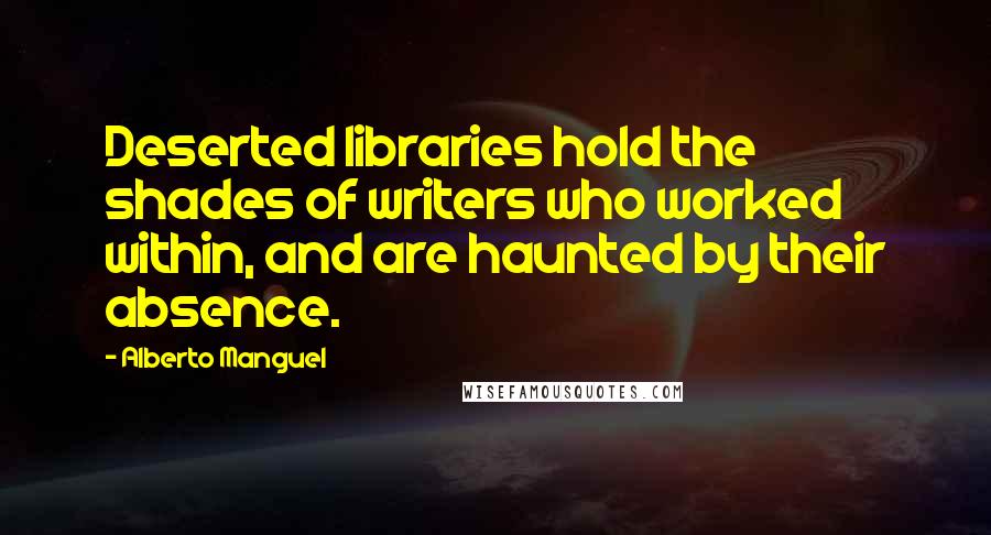 Alberto Manguel Quotes: Deserted libraries hold the shades of writers who worked within, and are haunted by their absence.