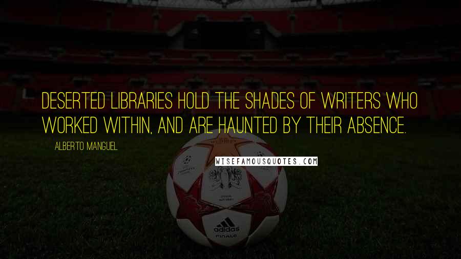 Alberto Manguel Quotes: Deserted libraries hold the shades of writers who worked within, and are haunted by their absence.