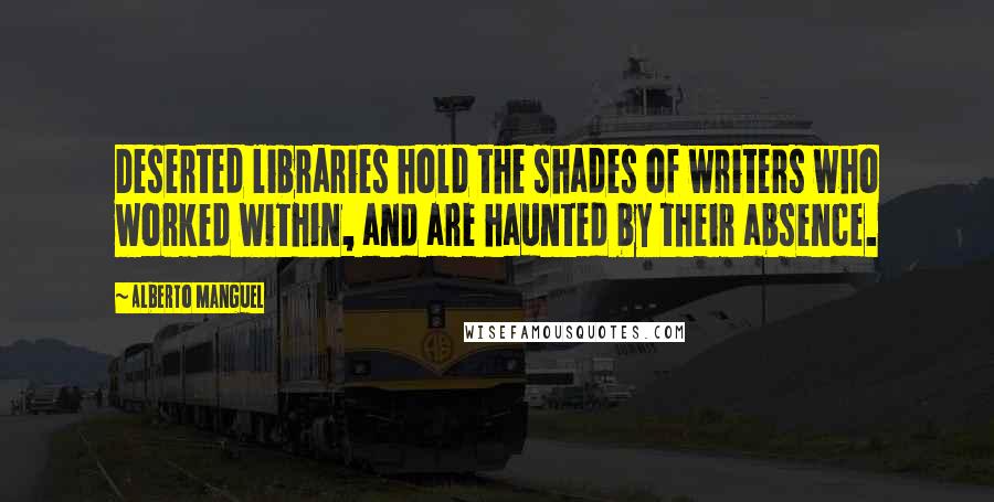 Alberto Manguel Quotes: Deserted libraries hold the shades of writers who worked within, and are haunted by their absence.