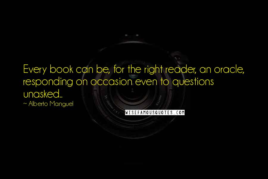 Alberto Manguel Quotes: Every book can be, for the right reader, an oracle, responding on occasion even to questions unasked..
