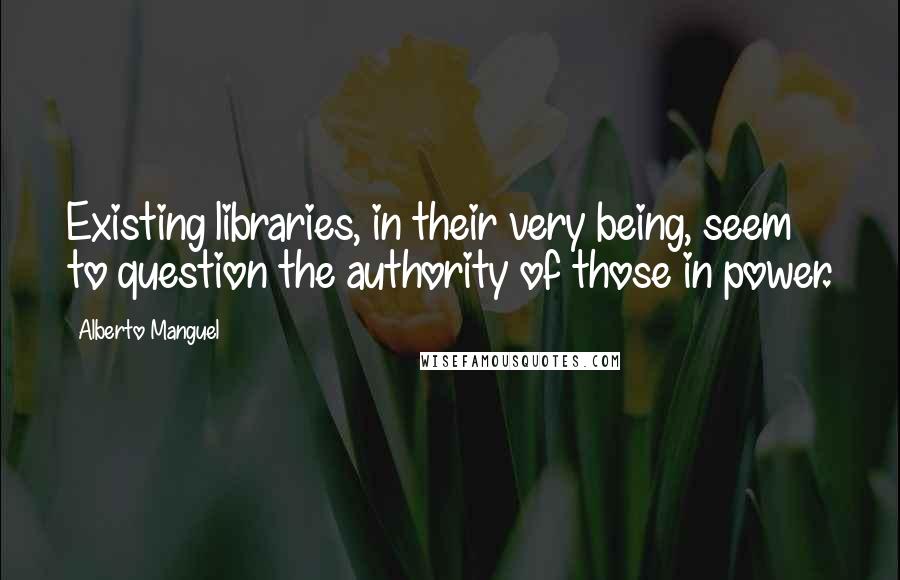 Alberto Manguel Quotes: Existing libraries, in their very being, seem to question the authority of those in power.