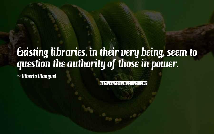 Alberto Manguel Quotes: Existing libraries, in their very being, seem to question the authority of those in power.