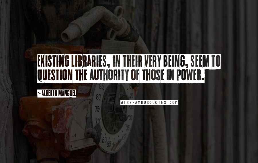 Alberto Manguel Quotes: Existing libraries, in their very being, seem to question the authority of those in power.