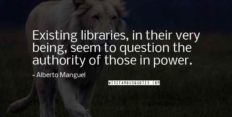 Alberto Manguel Quotes: Existing libraries, in their very being, seem to question the authority of those in power.