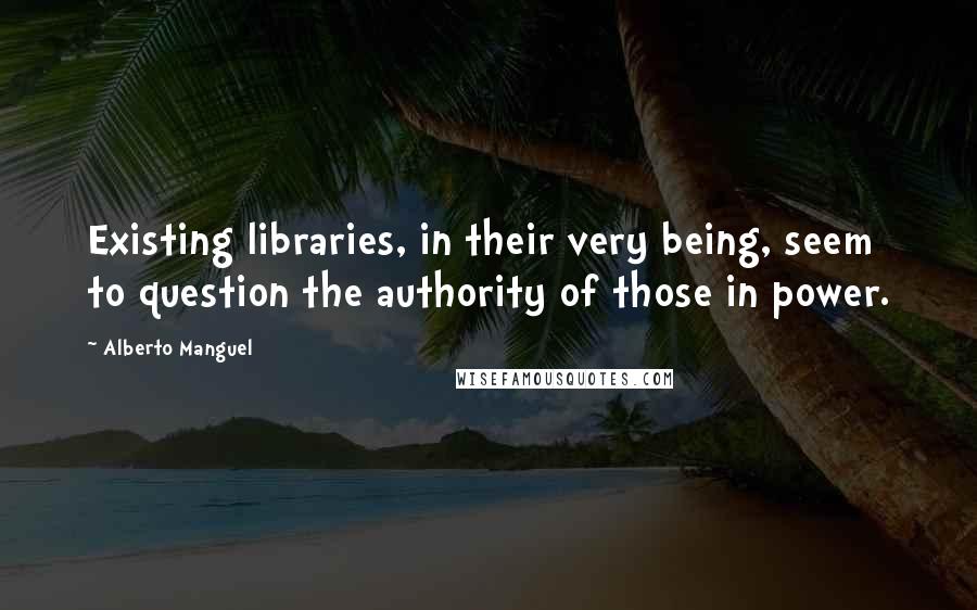 Alberto Manguel Quotes: Existing libraries, in their very being, seem to question the authority of those in power.