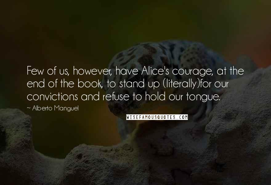 Alberto Manguel Quotes: Few of us, however, have Alice's courage, at the end of the book, to stand up (literally)for our convictions and refuse to hold our tongue.