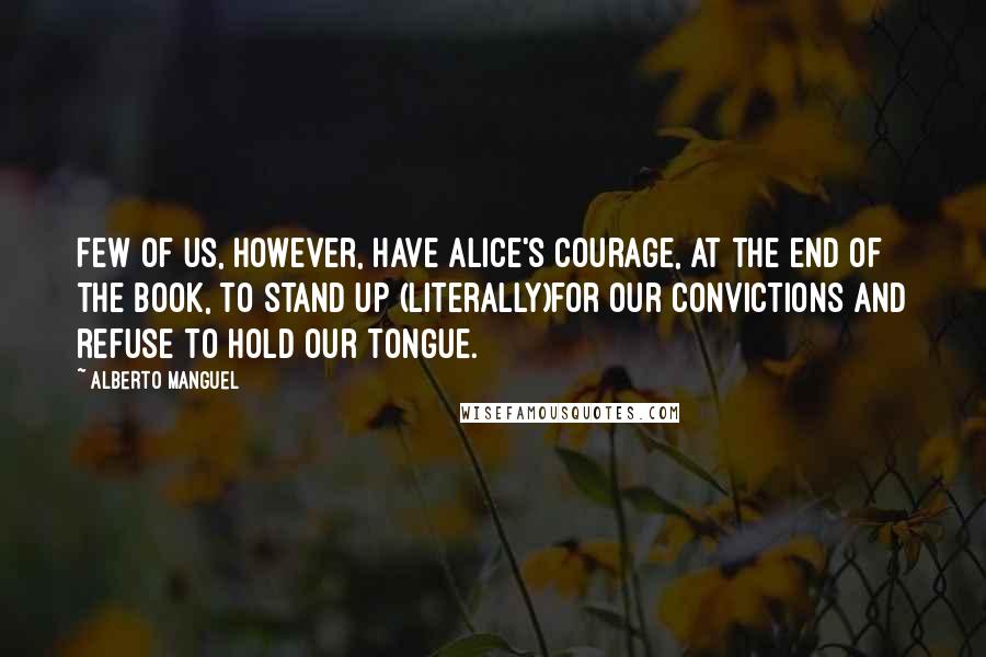 Alberto Manguel Quotes: Few of us, however, have Alice's courage, at the end of the book, to stand up (literally)for our convictions and refuse to hold our tongue.