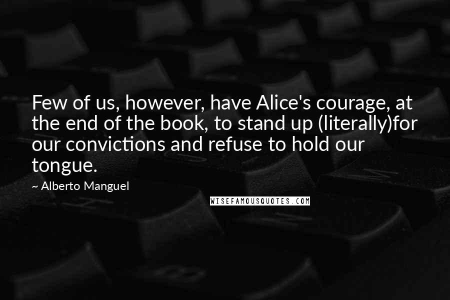 Alberto Manguel Quotes: Few of us, however, have Alice's courage, at the end of the book, to stand up (literally)for our convictions and refuse to hold our tongue.