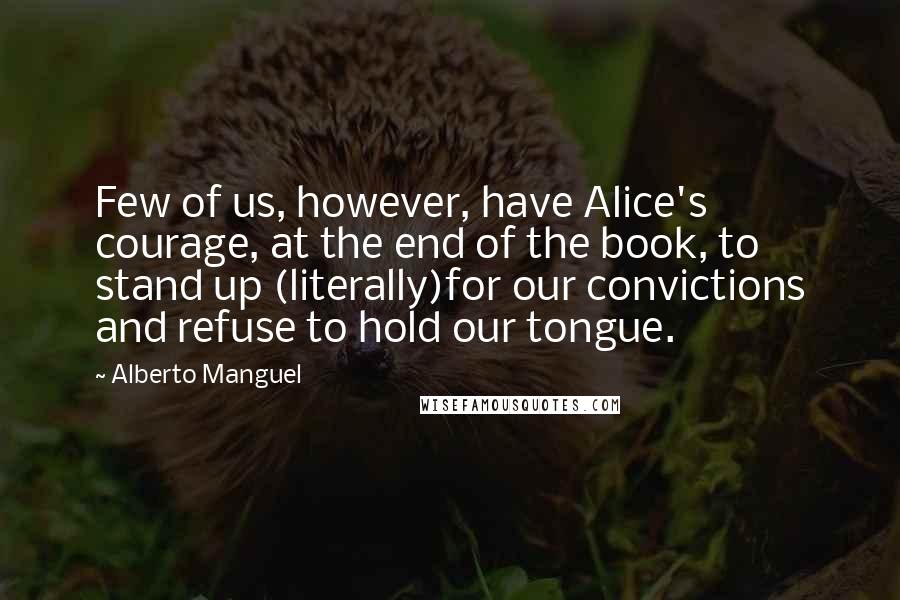 Alberto Manguel Quotes: Few of us, however, have Alice's courage, at the end of the book, to stand up (literally)for our convictions and refuse to hold our tongue.