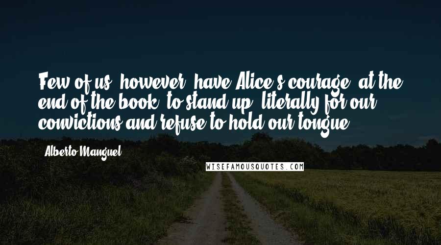 Alberto Manguel Quotes: Few of us, however, have Alice's courage, at the end of the book, to stand up (literally)for our convictions and refuse to hold our tongue.