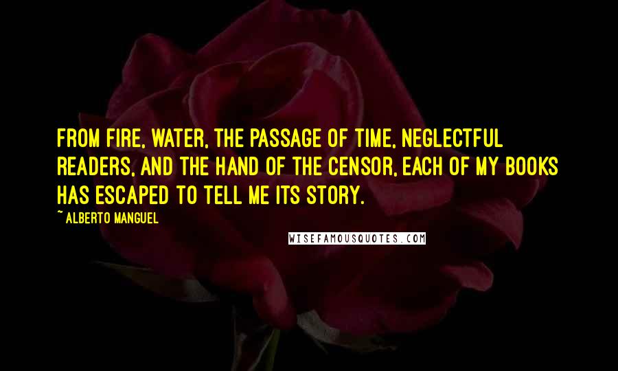 Alberto Manguel Quotes: From fire, water, the passage of time, neglectful readers, and the hand of the censor, each of my books has escaped to tell me its story.