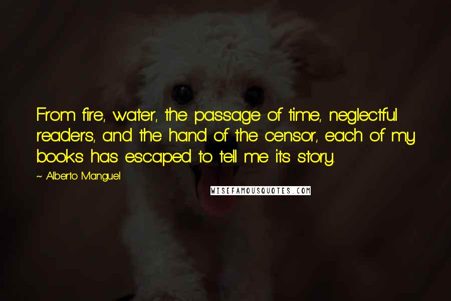 Alberto Manguel Quotes: From fire, water, the passage of time, neglectful readers, and the hand of the censor, each of my books has escaped to tell me its story.