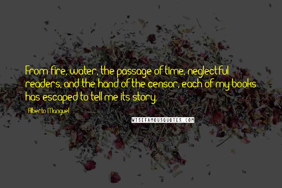 Alberto Manguel Quotes: From fire, water, the passage of time, neglectful readers, and the hand of the censor, each of my books has escaped to tell me its story.