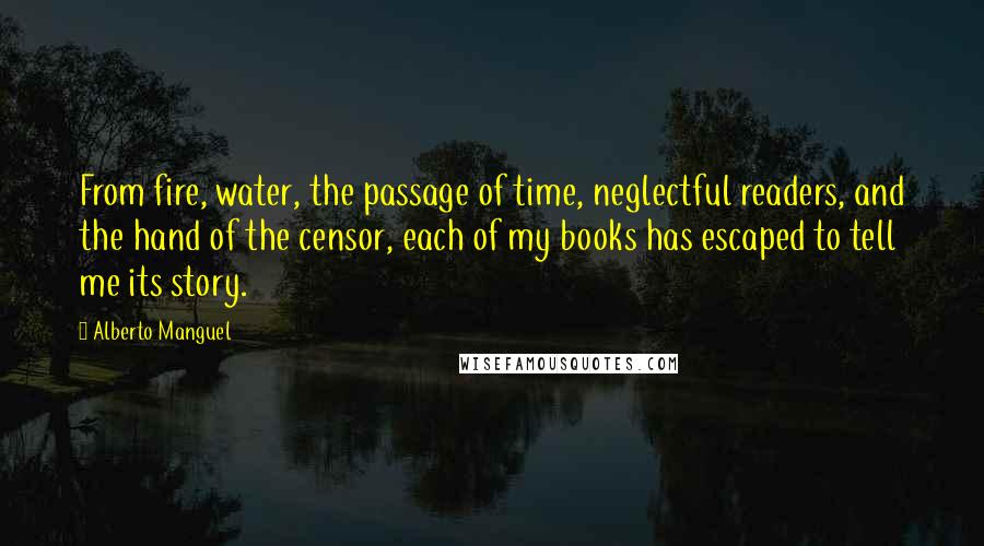 Alberto Manguel Quotes: From fire, water, the passage of time, neglectful readers, and the hand of the censor, each of my books has escaped to tell me its story.