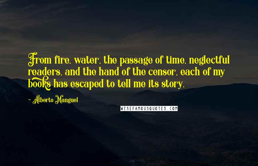 Alberto Manguel Quotes: From fire, water, the passage of time, neglectful readers, and the hand of the censor, each of my books has escaped to tell me its story.