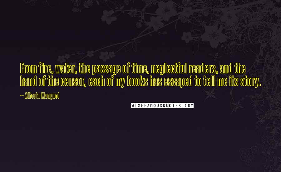 Alberto Manguel Quotes: From fire, water, the passage of time, neglectful readers, and the hand of the censor, each of my books has escaped to tell me its story.