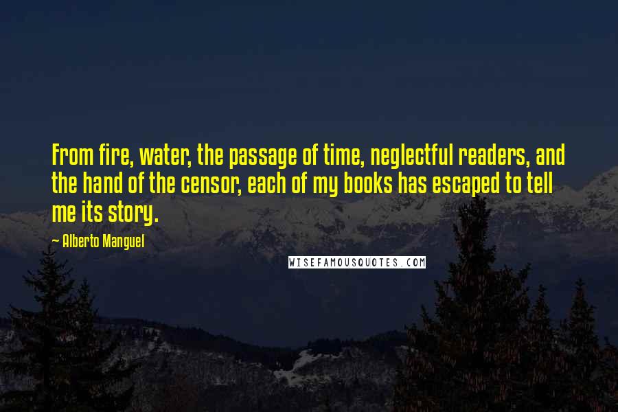 Alberto Manguel Quotes: From fire, water, the passage of time, neglectful readers, and the hand of the censor, each of my books has escaped to tell me its story.