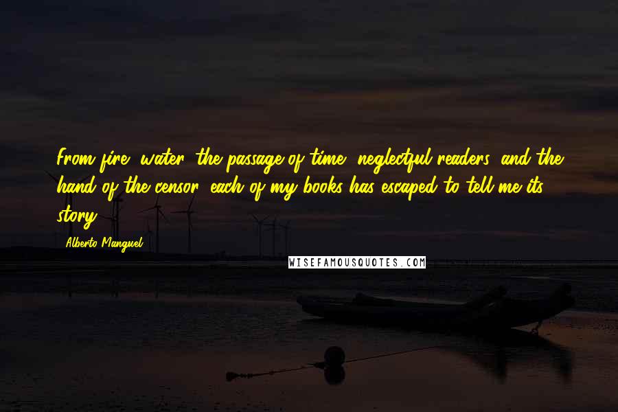 Alberto Manguel Quotes: From fire, water, the passage of time, neglectful readers, and the hand of the censor, each of my books has escaped to tell me its story.