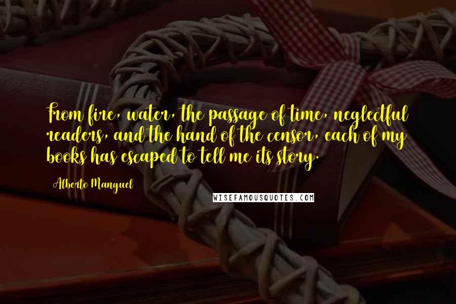 Alberto Manguel Quotes: From fire, water, the passage of time, neglectful readers, and the hand of the censor, each of my books has escaped to tell me its story.