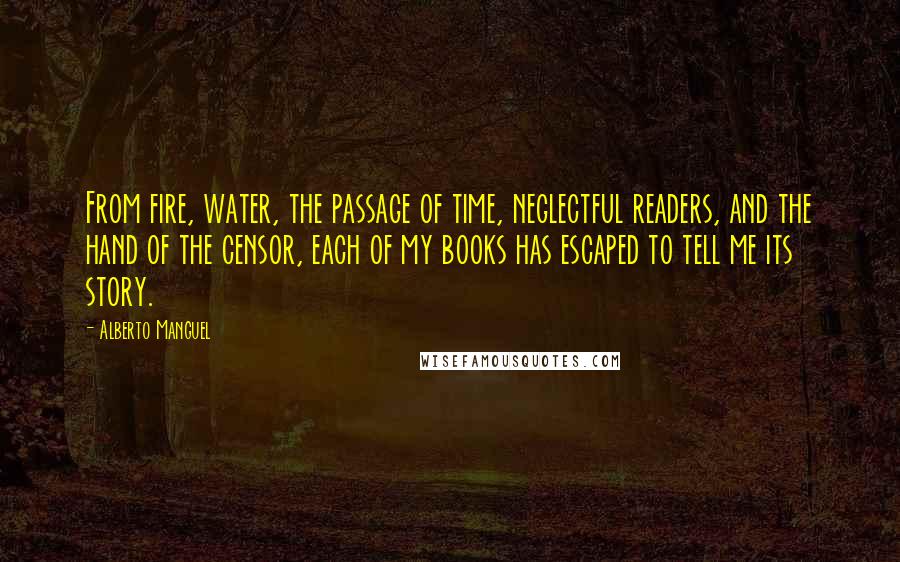 Alberto Manguel Quotes: From fire, water, the passage of time, neglectful readers, and the hand of the censor, each of my books has escaped to tell me its story.