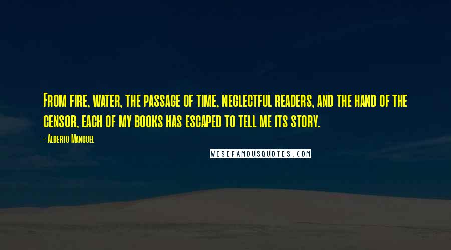 Alberto Manguel Quotes: From fire, water, the passage of time, neglectful readers, and the hand of the censor, each of my books has escaped to tell me its story.