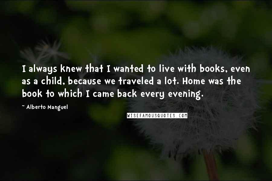 Alberto Manguel Quotes: I always knew that I wanted to live with books, even as a child, because we traveled a lot. Home was the book to which I came back every evening.