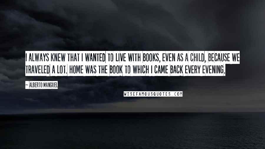 Alberto Manguel Quotes: I always knew that I wanted to live with books, even as a child, because we traveled a lot. Home was the book to which I came back every evening.