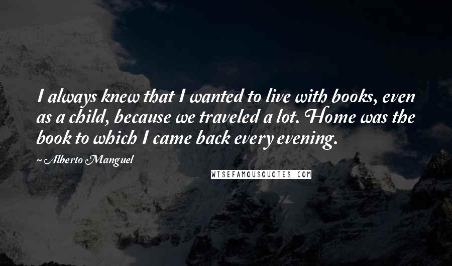 Alberto Manguel Quotes: I always knew that I wanted to live with books, even as a child, because we traveled a lot. Home was the book to which I came back every evening.