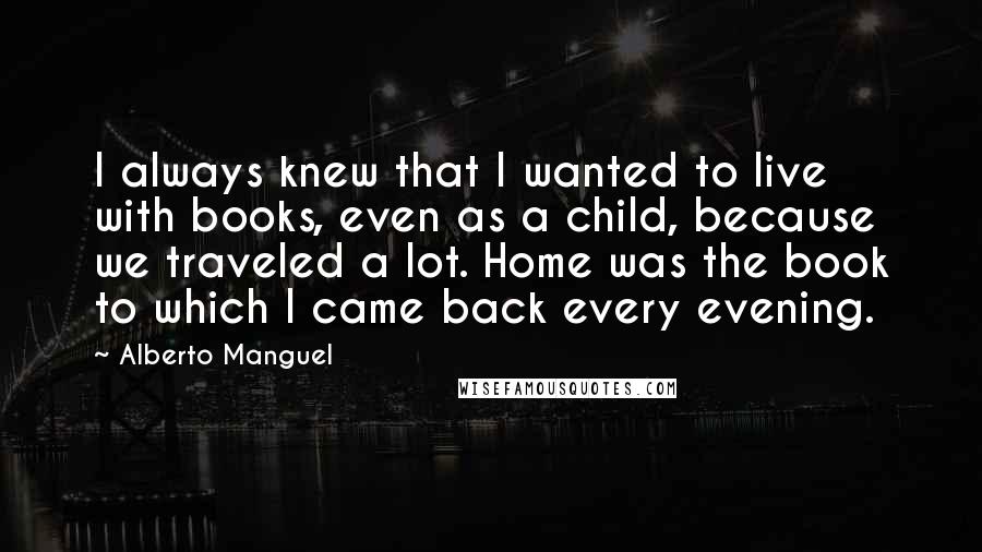 Alberto Manguel Quotes: I always knew that I wanted to live with books, even as a child, because we traveled a lot. Home was the book to which I came back every evening.