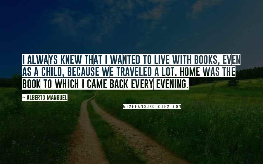 Alberto Manguel Quotes: I always knew that I wanted to live with books, even as a child, because we traveled a lot. Home was the book to which I came back every evening.