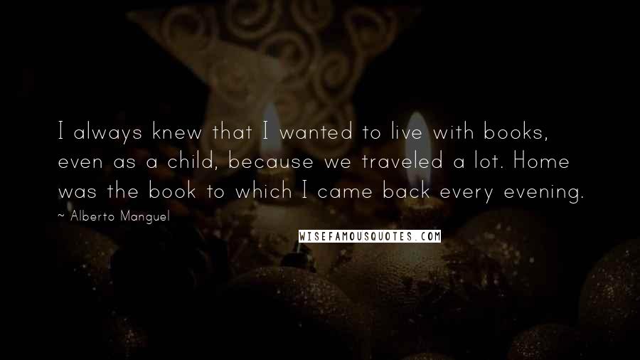 Alberto Manguel Quotes: I always knew that I wanted to live with books, even as a child, because we traveled a lot. Home was the book to which I came back every evening.