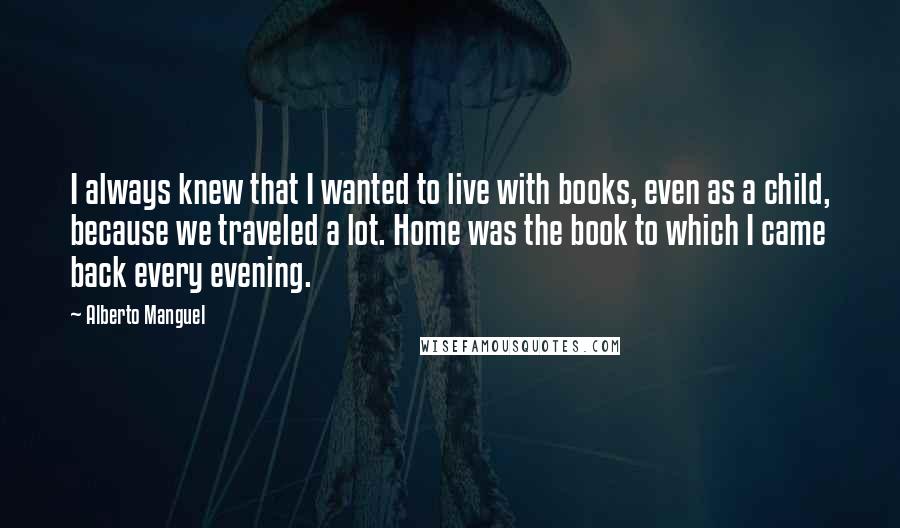 Alberto Manguel Quotes: I always knew that I wanted to live with books, even as a child, because we traveled a lot. Home was the book to which I came back every evening.