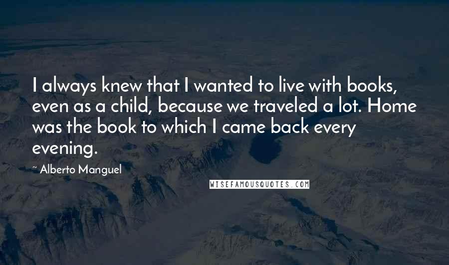 Alberto Manguel Quotes: I always knew that I wanted to live with books, even as a child, because we traveled a lot. Home was the book to which I came back every evening.